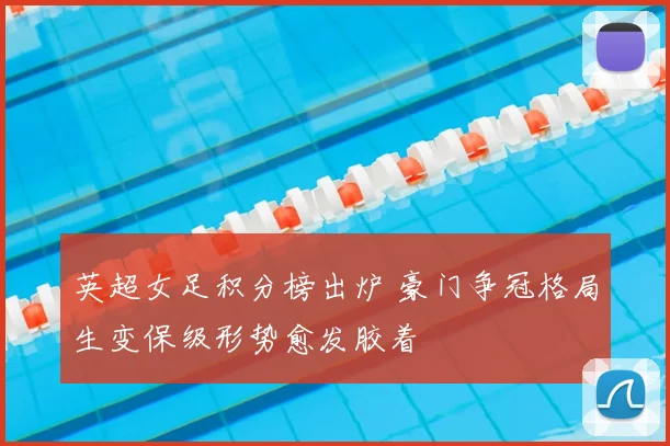 英超女足积分榜出炉 豪门争冠格局生变保级形势愈发胶着