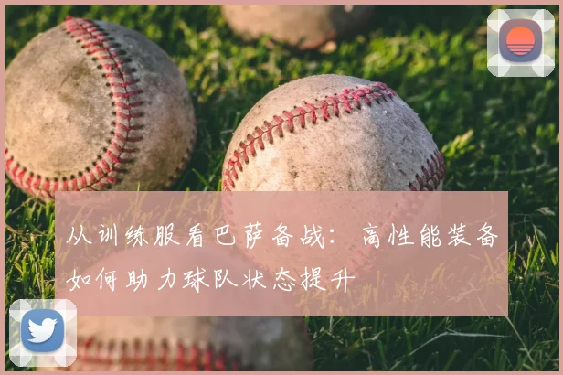 从训练服看巴萨备战：高性能装备如何助力球队状态提升