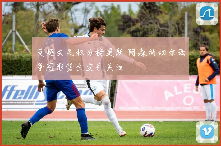 英超女足积分榜更新 阿森纳切尔西争冠形势生变引关注