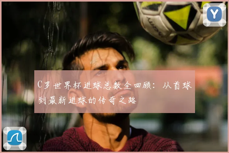 C罗世界杯进球总数全回顾：从首球到最新进球的传奇之路