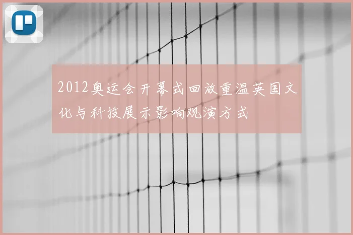 2012奥运会开幕式回放重温英国文化与科技展示影响观演方式