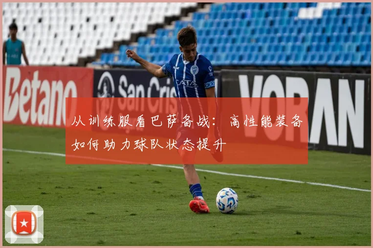 从训练服看巴萨备战：高性能装备如何助力球队状态提升