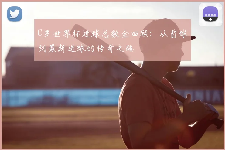 C罗世界杯进球总数全回顾：从首球到最新进球的传奇之路