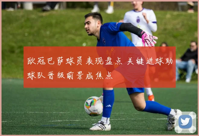 欧冠巴萨球员表现盘点 关键进球助球队晋级前景成焦点