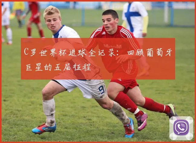 C罗世界杯进球全记录：回顾葡萄牙巨星的五届征程